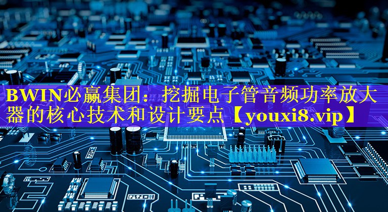 BWIN必赢集团：挖掘电子管音频功率放大器的核心技术和设计要点