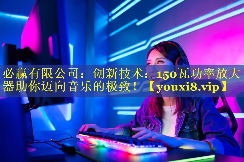 必赢有限公司：创新技术：150瓦功率放大器助你迈向音乐的极致！