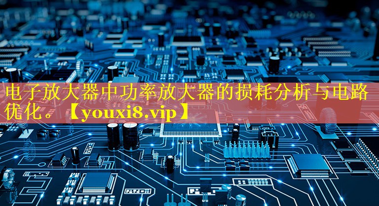 电子放大器中功率放大器的损耗分析与电路优化。 电子放大器中功率放大器的损耗分析与电路优化。